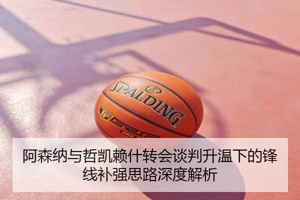 阿森纳与哲凯赖什转会谈判升温下的锋线补强思路深度解析