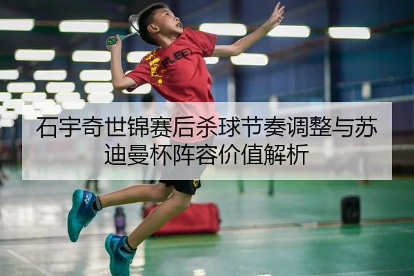 石宇奇世锦赛后杀球节奏调整与苏迪曼杯阵容价值解析