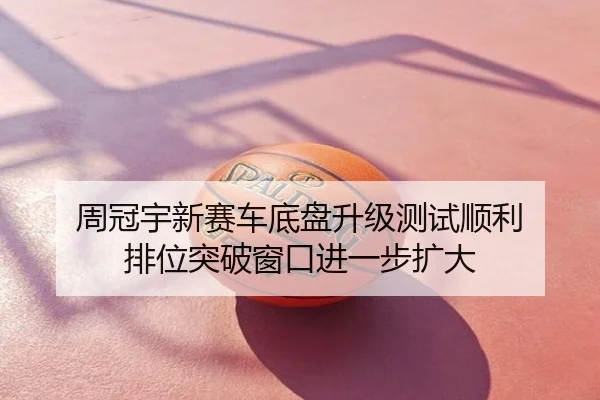 周冠宇新赛车底盘升级测试顺利 排位突破窗口进一步扩大