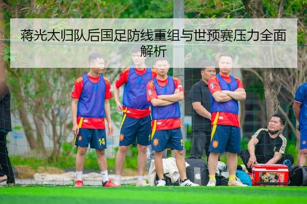 蒋光太归队后国足防线重组与世预赛压力全面解析